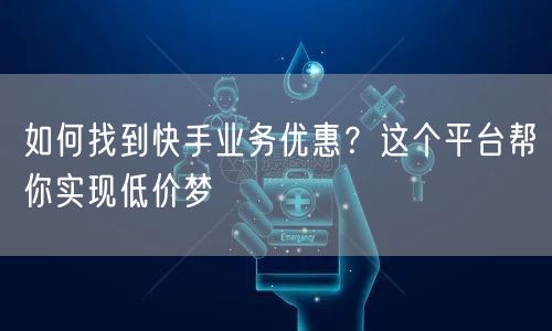 如何找到快手业务优惠？这个平台帮你实现低