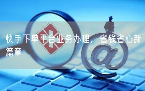 快手下单平台业务办理，省钱省心新篇章