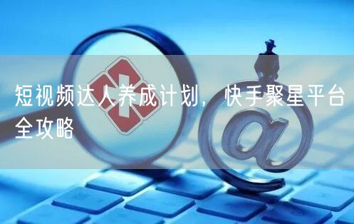 短视频达人养成计划，快手聚星平台全攻略