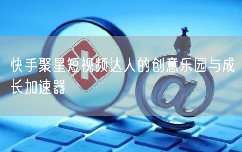 快手聚星短视频达人的创意乐园与成长加速器