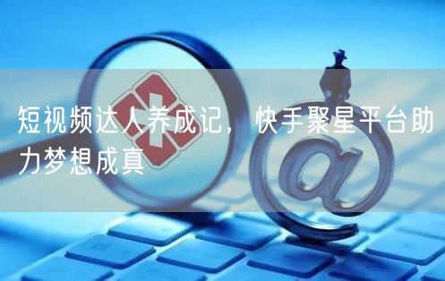 短视频达人养成记，快手聚星平台助力梦想成