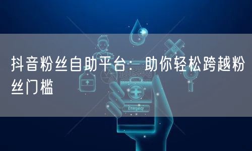 抖音粉丝自助平台：助你轻松跨越粉丝门槛