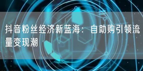 抖音粉丝经济新蓝海：自助购引领流量变现潮