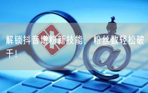 解锁抖音增粉新技能，粉丝数轻松破千！
