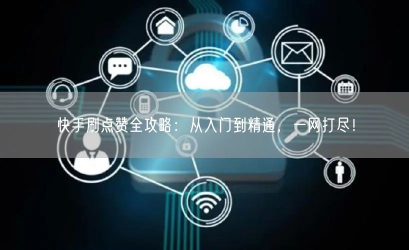 快手刷点赞全攻略：从入门到精通，一网打尽