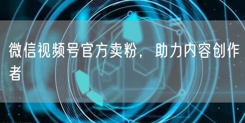 微信视频号官方卖粉，助力内容创作者