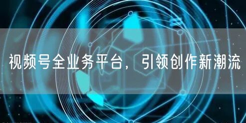 视频号全业务平台，引领创作新潮流